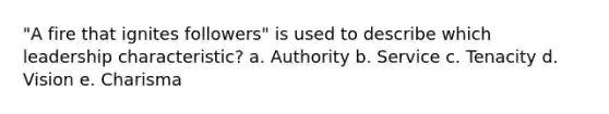 "A fire that ignites followers" is used to describe which leadership characteristic? a. Authority b. Service c. Tenacity d. Vision e. Charisma