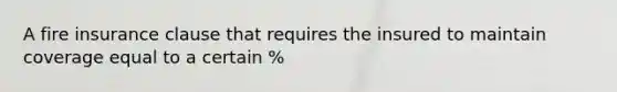 A fire insurance clause that requires the insured to maintain coverage equal to a certain %