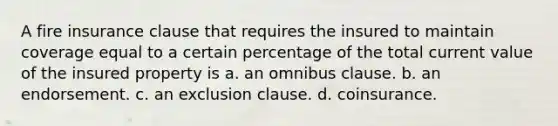 A fire insurance clause that requires the insured to maintain coverage equal to a certain percentage of the total current value of the insured property is a. an omnibus clause. b. an endorsement. c. an exclusion clause. d. coinsurance.