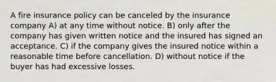 A fire insurance policy can be canceled by the insurance company A) at any time without notice. B) only after the company has given written notice and the insured has signed an acceptance. C) if the company gives the insured notice within a reasonable time before cancellation. D) without notice if the buyer has had excessive losses.