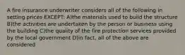 A fire insurance underwriter considers all of the following in setting prices EXCEPT: A)the materials used to build the structure B)the activities are undertaken by the person or business using the building C)the quality of the fire protection services provided by the local government D)in fact, all of the above are considered