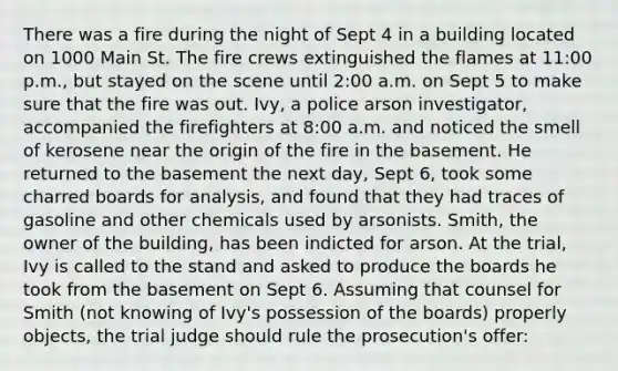 There was a fire during the night of Sept 4 in a building located on 1000 Main St. The fire crews extinguished the flames at 11:00 p.m., but stayed on the scene until 2:00 a.m. on Sept 5 to make sure that the fire was out. Ivy, a police arson investigator, accompanied the firefighters at 8:00 a.m. and noticed the smell of kerosene near the origin of the fire in the basement. He returned to the basement the next day, Sept 6, took some charred boards for analysis, and found that they had traces of gasoline and other chemicals used by arsonists. Smith, the owner of the building, has been indicted for arson. At the trial, Ivy is called to the stand and asked to produce the boards he took from the basement on Sept 6. Assuming that counsel for Smith (not knowing of Ivy's possession of the boards) properly objects, the trial judge should rule the prosecution's offer: