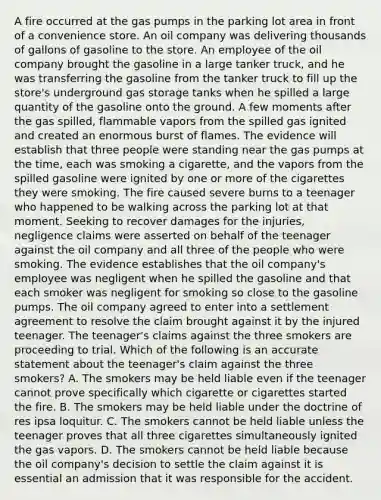 A fire occurred at the gas pumps in the parking lot area in front of a convenience store. An oil company was delivering thousands of gallons of gasoline to the store. An employee of the oil company brought the gasoline in a large tanker truck, and he was transferring the gasoline from the tanker truck to fill up the store's underground gas storage tanks when he spilled a large quantity of the gasoline onto the ground. A few moments after the gas spilled, flammable vapors from the spilled gas ignited and created an enormous burst of flames. The evidence will establish that three people were standing near the gas pumps at the time, each was smoking a cigarette, and the vapors from the spilled gasoline were ignited by one or more of the cigarettes they were smoking. The fire caused severe burns to a teenager who happened to be walking across the parking lot at that moment. Seeking to recover damages for the injuries, negligence claims were asserted on behalf of the teenager against the oil company and all three of the people who were smoking. The evidence establishes that the oil company's employee was negligent when he spilled the gasoline and that each smoker was negligent for smoking so close to the gasoline pumps. The oil company agreed to enter into a settlement agreement to resolve the claim brought against it by the injured teenager. The teenager's claims against the three smokers are proceeding to trial. Which of the following is an accurate statement about the teenager's claim against the three smokers? A. The smokers may be held liable even if the teenager cannot prove specifically which cigarette or cigarettes started the fire. B. The smokers may be held liable under the doctrine of res ipsa loquitur. C. The smokers cannot be held liable unless the teenager proves that all three cigarettes simultaneously ignited the gas vapors. D. The smokers cannot be held liable because the oil company's decision to settle the claim against it is essential an admission that it was responsible for the accident.