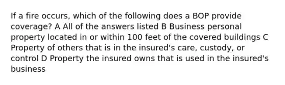 If a fire occurs, which of the following does a BOP provide coverage? A All of the answers listed B Business personal property located in or within 100 feet of the covered buildings C Property of others that is in the insured's care, custody, or control D Property the insured owns that is used in the insured's business