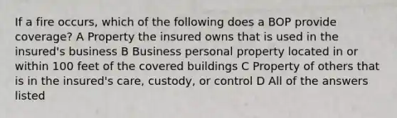 If a fire occurs, which of the following does a BOP provide coverage? A Property the insured owns that is used in the insured's business B Business personal property located in or within 100 feet of the covered buildings C Property of others that is in the insured's care, custody, or control D All of the answers listed