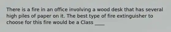 There is a fire in an office involving a wood desk that has several high piles of paper on it. The best type of fire extinguisher to choose for this fire would be a Class ____