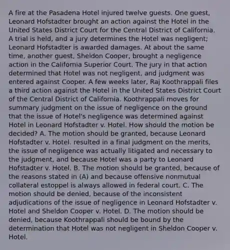 A fire at the Pasadena Hotel injured twelve guests. One guest, Leonard Hofstadter brought an action against the Hotel in the United States District Court for the Central District of California. A trial is held, and a jury determines the Hotel was negligent; Leonard Hofstadter is awarded damages. At about the same time, another guest, Sheldon Cooper, brought a negligence action in the California Superior Court. The jury in that action determined that Hotel was not negligent, and judgment was entered against Cooper. A few weeks later, Raj Koothrappali files a third action against the Hotel in the United States District Court of the Central District of California. Koothrappali moves for summary judgment on the issue of negligence on the ground that the issue of Hotel's negligence was determined against Hotel in Leonard Hofstadter v. Hotel. How should the motion be decided? A. The motion should be granted, because Leonard Hofstadter v. Hotel. resulted in a final judgment on the merits, the issue of negligence was actually litigated and necessary to the judgment, and because Hotel was a party to Leonard Hofstadter v. Hotel. B. The motion should be granted, because of the reasons stated in (A) and because offensive nonmutual collateral estoppel is always allowed in federal court. C. The motion should be denied, because of the inconsistent adjudications of the issue of negligence in Leonard Hofstadter v. Hotel and Sheldon Cooper v. Hotel. D. The motion should be denied, because Koothrappali should be bound by the determination that Hotel was not negligent in Sheldon Cooper v. Hotel.