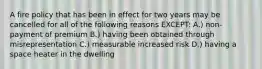 A fire policy that has been in effect for two years may be cancelled for all of the following reasons EXCEPT: A.) non-payment of premium B.) having been obtained through misrepresentation C.) measurable increased risk D.) having a space heater in the dwelling