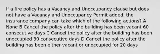 If a fire policy has a Vacancy and Unoccupancy clause but does not have a Vacancy and Unoccupancy Permit added, the insurance company can take which of the following actions? A None B Cancel the policy after the building has been vacant 60 consecutive days C Cancel the policy after the building has been unoccupied 30 consecutive days D Cancel the policy after the building has been either vacant or unoccupied for 20 days