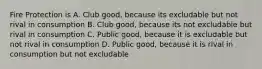 Fire Protection is A. Club good, because its excludable but not rival in consumption B. Club good, because its not excludable but rival in consumption C. Public good, because it is excludable but not rival in consumption D. Public good, because it is rival in consumption but not excludable