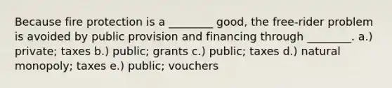 Because fire protection is a ________ good, the free-rider problem is avoided by public provision and financing through ________. a.) private; taxes b.) public; grants c.) public; taxes d.) natural monopoly; taxes e.) public; vouchers