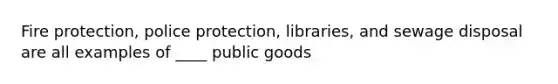 Fire protection, police protection, libraries, and sewage disposal are all examples of ____ public goods