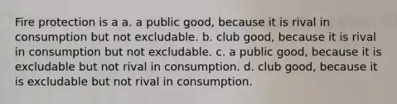 Fire protection is a a. a public good, because it is rival in consumption but not excludable. b. club good, because it is rival in consumption but not excludable. c. a public good, because it is excludable but not rival in consumption. d. club good, because it is excludable but not rival in consumption.