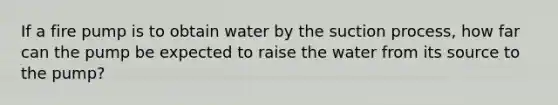 If a fire pump is to obtain water by the suction process, how far can the pump be expected to raise the water from its source to the pump?