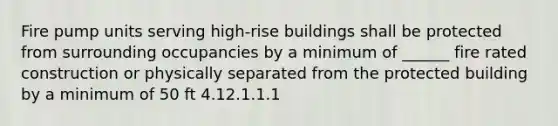 Fire pump units serving high-rise buildings shall be protected from surrounding occupancies by a minimum of ______ fire rated construction or physically separated from the protected building by a minimum of 50 ft 4.12.1.1.1