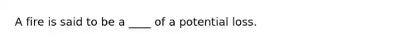 A fire is said to be a ____ of a potential loss.