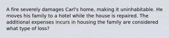 A fire severely damages Carl's home, making it uninhabitable. He moves his family to a hotel while the house is repaired. The additional expenses incurs in housing the family are considered what type of loss?