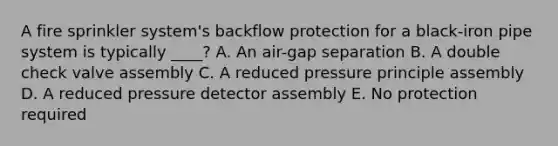 A fire sprinkler system's backflow protection for a black-iron pipe system is typically ____? A. An air-gap separation B. A double check valve assembly C. A reduced pressure principle assembly D. A reduced pressure detector assembly E. No protection required