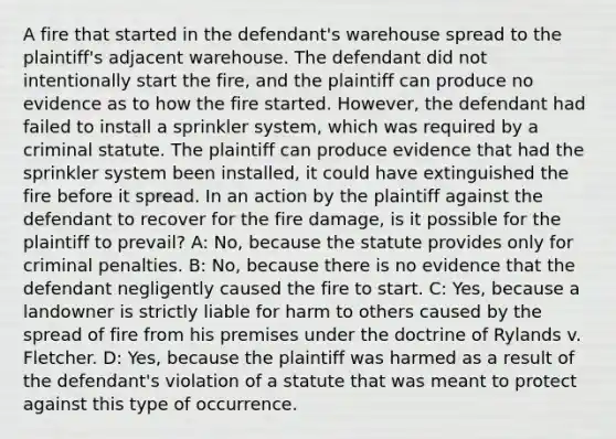 A fire that started in the defendant's warehouse spread to the plaintiff's adjacent warehouse. The defendant did not intentionally start the fire, and the plaintiff can produce no evidence as to how the fire started. However, the defendant had failed to install a sprinkler system, which was required by a criminal statute. The plaintiff can produce evidence that had the sprinkler system been installed, it could have extinguished the fire before it spread. In an action by the plaintiff against the defendant to recover for the fire damage, is it possible for the plaintiff to prevail? A: No, because the statute provides only for criminal penalties. B: No, because there is no evidence that the defendant negligently caused the fire to start. C: Yes, because a landowner is strictly liable for harm to others caused by the spread of fire from his premises under the doctrine of Rylands v. Fletcher. D: Yes, because the plaintiff was harmed as a result of the defendant's violation of a statute that was meant to protect against this type of occurrence.