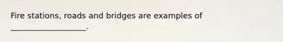 Fire stations, roads and bridges are examples of ___________________.