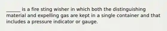 ______ is a fire sting wisher in which both the distinguishing material and expelling gas are kept in a single container and that includes a pressure indicator or gauge.