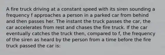 A fire truck driving at a constant speed with its siren sounding a frequency f approaches a person in a parked car from behind and then passes her. The instant the truck passes the car, the car accelerates from rest and chases the fire truck. If the car eventually catches the truck then, compared to f, the frequency of the siren as heard by the person from a time before the fire truck passed the car is: