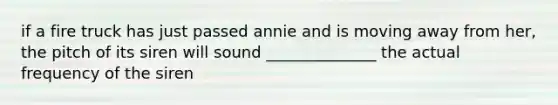 if a fire truck has just passed annie and is moving away from her, the pitch of its siren will sound ______________ the actual frequency of the siren