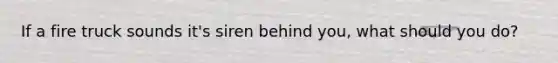 If a fire truck sounds it's siren behind you, what should you do?