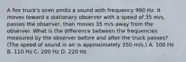 A fire truck's siren emits a sound with frequency 990 Hz. It moves toward a stationary observer with a speed of 35 m/s, passes the observer, then moves 35 m/s away from the observer. What is the difference between the frequencies measured by the observer before and after the truck passes? (The speed of sound in air is approximately 350 m/s.) A. 100 Hz B. 110 Hz C. 200 Hz D. 220 Hz