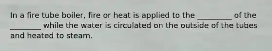 In a fire tube boiler, fire or heat is applied to the _________ of the ________ while the water is circulated on the outside of the tubes and heated to steam.