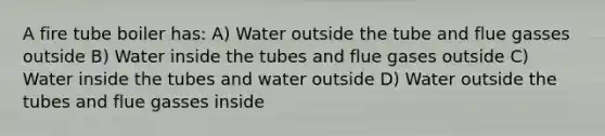 A fire tube boiler has: A) Water outside the tube and flue gasses outside B) Water inside the tubes and flue gases outside C) Water inside the tubes and water outside D) Water outside the tubes and flue gasses inside