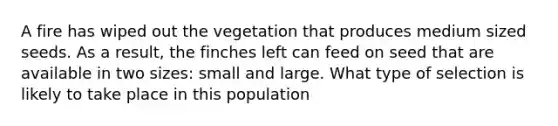 A fire has wiped out the vegetation that produces medium sized seeds. As a result, the finches left can feed on seed that are available in two sizes: small and large. What type of selection is likely to take place in this population