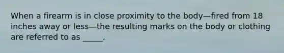 When a firearm is in close proximity to the body—fired from 18 inches away or less—the resulting marks on the body or clothing are referred to as _____.