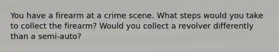 You have a firearm at a crime scene. What steps would you take to collect the firearm? Would you collect a revolver differently than a semi-auto?