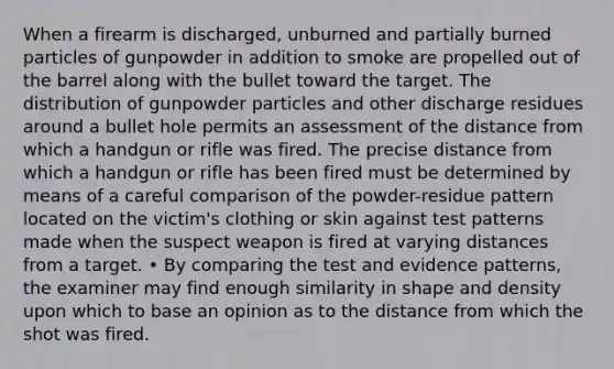 When a firearm is discharged, unburned and partially burned particles of gunpowder in addition to smoke are propelled out of the barrel along with the bullet toward the target. The distribution of gunpowder particles and other discharge residues around a bullet hole permits an assessment of the distance from which a handgun or rifle was fired. The precise distance from which a handgun or rifle has been fired must be determined by means of a careful comparison of the powder-residue pattern located on the victim's clothing or skin against test patterns made when the suspect weapon is fired at varying distances from a target. • By comparing the test and evidence patterns, the examiner may find enough similarity in shape and density upon which to base an opinion as to the distance from which the shot was fired.