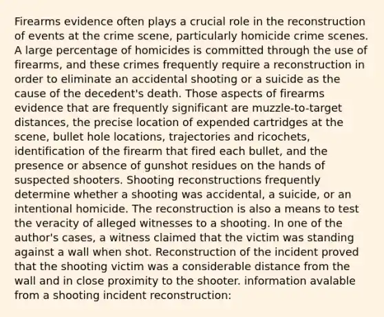 Firearms evidence often plays a crucial role in the reconstruction of events at the crime scene, particularly homicide crime scenes. A large percentage of homicides is committed through the use of firearms, and these crimes frequently require a reconstruction in order to eliminate an accidental shooting or a suicide as the cause of the decedent's death. Those aspects of firearms evidence that are frequently significant are muzzle-to-target distances, the precise location of expended cartridges at the scene, bullet hole locations, trajectories and ricochets, identification of the firearm that fired each bullet, and the presence or absence of gunshot residues on the hands of suspected shooters. Shooting reconstructions frequently determine whether a shooting was accidental, a suicide, or an intentional homicide. The reconstruction is also a means to test the veracity of alleged witnesses to a shooting. In one of the author's cases, a witness claimed that the victim was standing against a wall when shot. Reconstruction of the incident proved that the shooting victim was a considerable distance from the wall and in close proximity to the shooter. information avalable from a shooting incident reconstruction: