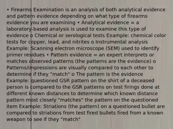 • Firearms Examination is an analysis of both analytical evidence and pattern evidence depending on what type of firearms evidence you are examining • Analytical evidence = a laboratory-based analysis is used to examine this type of evidence o Chemical or serological tests Example: chemical color tests for copper, lead, and nitrites o Instrumental analysis Example: Scanning electron microscope (SEM) used to identify primer residues • Pattern evidence = an expert interprets or matches observed patterns (the patterns are the evidence) o Patterns/impressions are visually compared to each other to determine if they "match" o The pattern is the evidence Example: questioned GSR pattern on the shirt of a deceased person is compared to the GSR patterns on test firings done at different known distances to determine which known distance pattern most closely "matches" the pattern on the questioned item Example: Striations (the pattern) on a questioned bullet are compared to striations from test fired bullets fired from a known weapon to see if they "match"