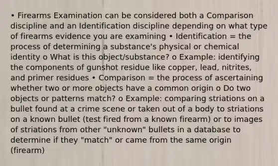 • Firearms Examination can be considered both a Comparison discipline and an Identification discipline depending on what type of firearms evidence you are examining • Identification = the process of determining a substance's physical or chemical identity o What is this object/substance? o Example: identifying the components of gunshot residue like copper, lead, nitrites, and primer residues • Comparison = the process of ascertaining whether two or more objects have a common origin o Do two objects or patterns match? o Example: comparing striations on a bullet found at a crime scene or taken out of a body to striations on a known bullet (test fired from a known firearm) or to images of striations from other "unknown" bullets in a database to determine if they "match" or came from the same origin (firearm)