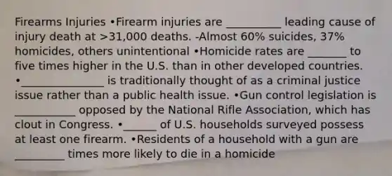 Firearms Injuries •Firearm injuries are __________ leading cause of injury death at >31,000 deaths. -Almost 60% suicides, 37% homicides, others unintentional •Homicide rates are _______ to five times higher in the U.S. than in other developed countries. •_______________ is traditionally thought of as a criminal justice issue rather than a public health issue. •Gun control legislation is ___________ opposed by the National Rifle Association, which has clout in Congress. •______ of U.S. households surveyed possess at least one firearm. •Residents of a household with a gun are _________ times more likely to die in a homicide