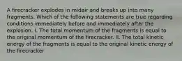 A firecracker explodes in midair and breaks up into many fragments. Which of the following statements are true regarding conditions immediately before and immediately after the explosion: I. The total momentum of the fragments is equal to the original momentum of the firecracker. II. The total kinetic energy of the fragments is equal to the original kinetic energy of the firecracker