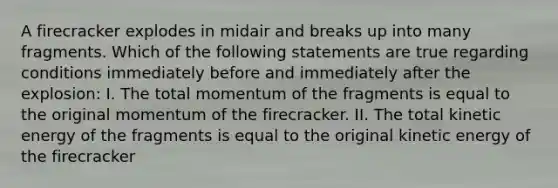 A firecracker explodes in midair and breaks up into many fragments. Which of the following statements are true regarding conditions immediately before and immediately after the explosion: I. The total momentum of the fragments is equal to the original momentum of the firecracker. II. The total kinetic energy of the fragments is equal to the original kinetic energy of the firecracker