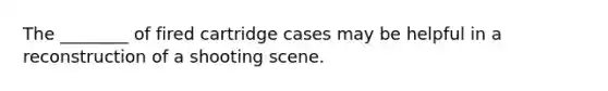 The ________ of fired cartridge cases may be helpful in a reconstruction of a shooting scene.