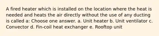 A fired heater which is installed on the location where the heat is needed and heats the air directly without the use of any ducting is called a: Choose one answer. a. Unit heater b. Unit ventilator c. Convector d. Fin-coil heat exchanger e. Rooftop unit