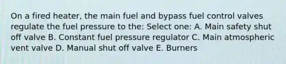 On a fired heater, the main fuel and bypass fuel control valves regulate the fuel pressure to the: Select one: A. Main safety shut off valve B. Constant fuel pressure regulator C. Main atmospheric vent valve D. Manual shut off valve E. Burners