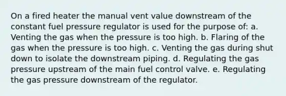 On a fired heater the manual vent value downstream of the constant fuel pressure regulator is used for the purpose of: a. Venting the gas when the pressure is too high. b. Flaring of the gas when the pressure is too high. c. Venting the gas during shut down to isolate the downstream piping. d. Regulating the gas pressure upstream of the main fuel control valve. e. Regulating the gas pressure downstream of the regulator.