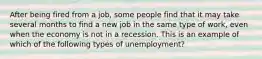 After being fired from a job, some people find that it may take several months to find a new job in the same type of work, even when the economy is not in a recession. This is an example of which of the following types of unemployment?