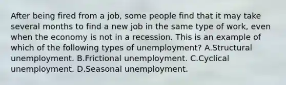 After being fired from a job, some people find that it may take several months to find a new job in the same type of work, even when the economy is not in a recession. This is an example of which of the following types of unemployment? A.Structural unemployment. B.Frictional unemployment. C.Cyclical unemployment. D.Seasonal unemployment.