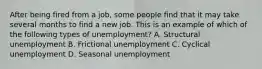 After being fired from a job, some people find that it may take several months to find a new job. This is an example of which of the following types of unemployment? A. Structural unemployment B. Frictional unemployment C. Cyclical unemployment D. Seasonal unemployment