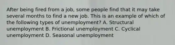 After being fired from a job, some people find that it may take several months to find a new job. This is an example of which of the following types of unemployment? A. Structural unemployment B. Frictional unemployment C. Cyclical unemployment D. Seasonal unemployment