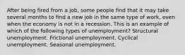 After being fired from a job, some people find that it may take several months to find a new job in the same type of work, even when the economy is not in a recession. This is an example of which of the following types of unemployment? Structural unemployment. Frictional unemployment. Cyclical unemployment. Seasonal unemployment.